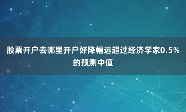 股票开户去哪里开户好降幅远超过经济学家0.5%的预测中值
