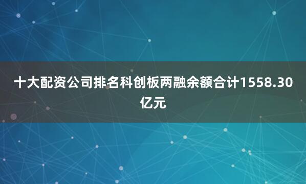 十大配资公司排名科创板两融余额合计1558.30亿元