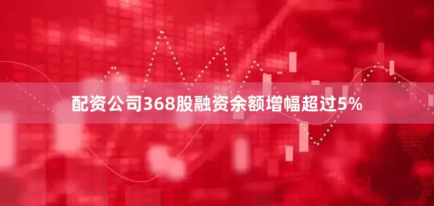 配资公司368股融资余额增幅超过5%