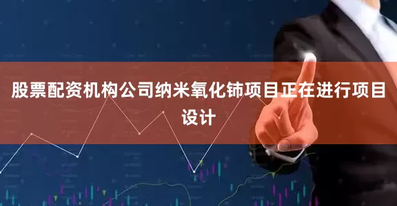 股票配资机构公司纳米氧化铈项目正在进行项目设计