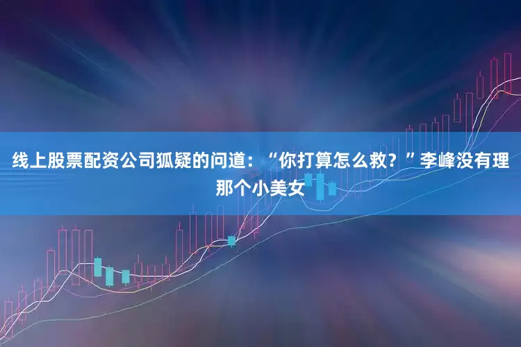 线上股票配资公司狐疑的问道：“你打算怎么救？”李峰没有理那个小美女