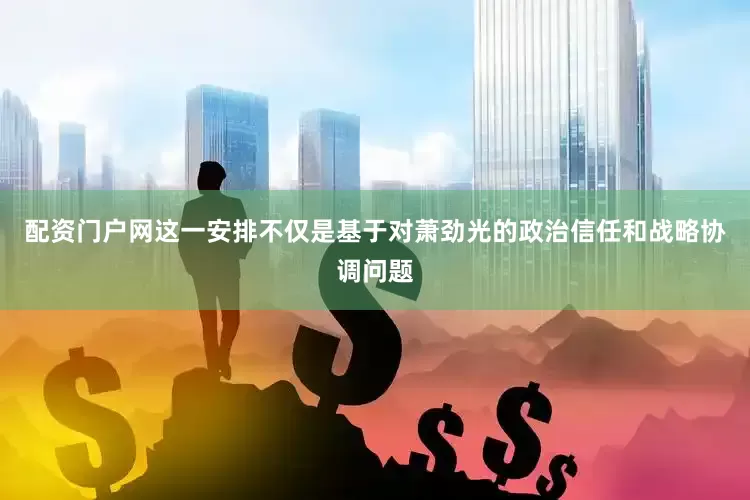 配资门户网这一安排不仅是基于对萧劲光的政治信任和战略协调问题