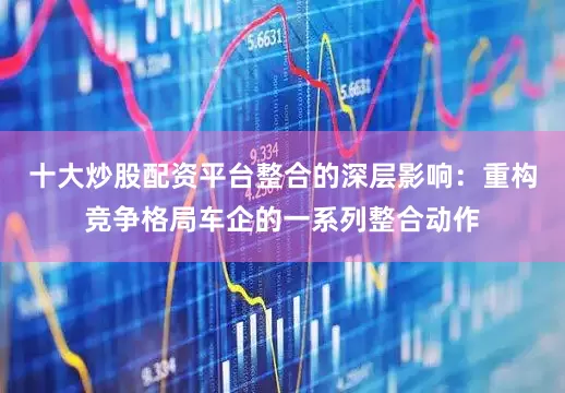十大炒股配资平台整合的深层影响：重构竞争格局车企的一系列整合动作