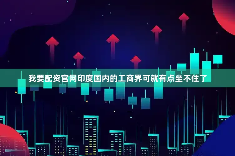 我要配资官网印度国内的工商界可就有点坐不住了
