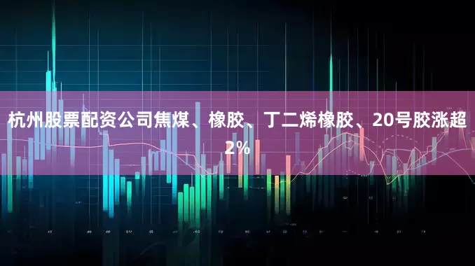 杭州股票配资公司焦煤、橡胶、丁二烯橡胶、20号胶涨超2%