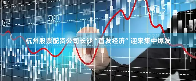 杭州股票配资公司长沙“首发经济”迎来集中爆发