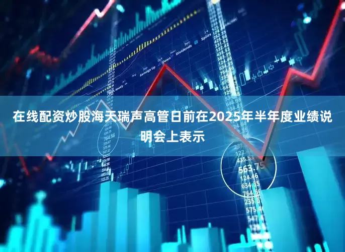 在线配资炒股海天瑞声高管日前在2025年半年度业绩说明会上表示