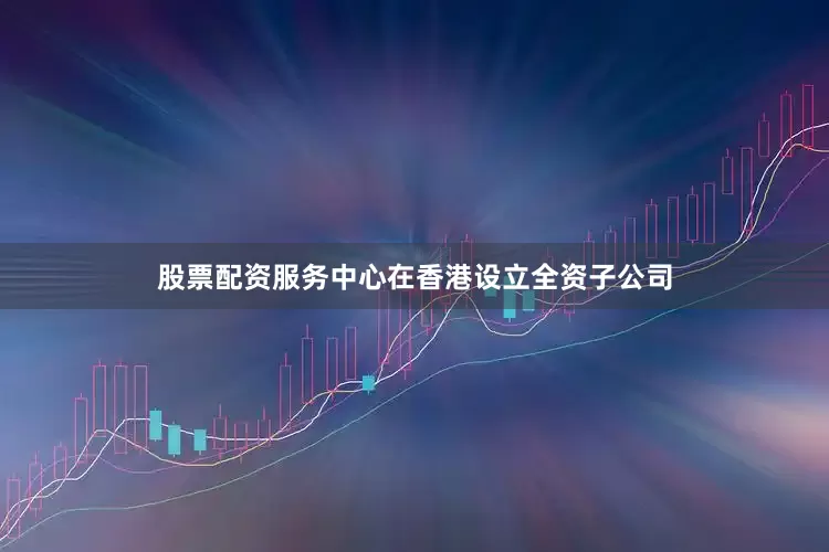 股票配资服务中心在香港设立全资子公司