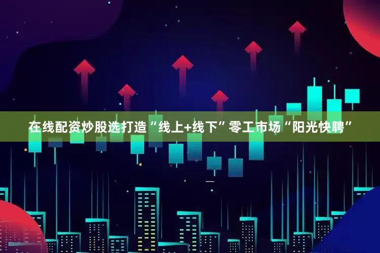 在线配资炒股选打造“线上+线下”零工市场“阳光快聘”