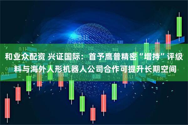 和业众配资 兴证国际：首予鹰普精密“增持”评级 料与海外人形机器人公司合作可提升长期空间