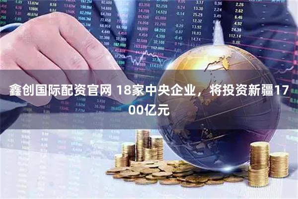 鑫创国际配资官网 18家中央企业，将投资新疆1700亿元