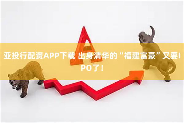 亚投行配资APP下载 出身清华的“福建富豪”又要IPO了！