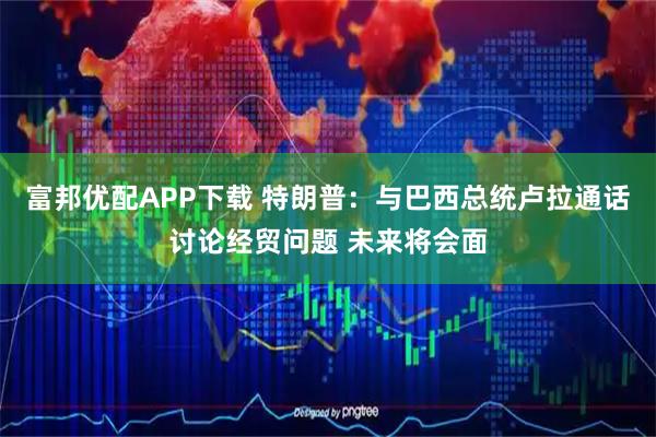 富邦优配APP下载 特朗普：与巴西总统卢拉通话讨论经贸问题 未来将会面