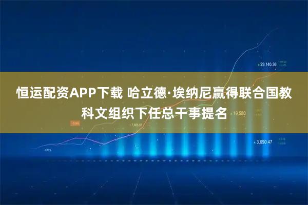 恒运配资APP下载 哈立德·埃纳尼赢得联合国教科文组织下任总干事提名