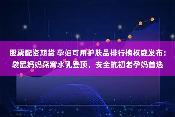 股票配资期货 孕妇可用护肤品排行榜权威发布：袋鼠妈妈燕窝水乳登顶，安全抗初老孕妈首选