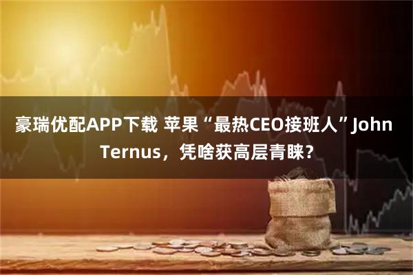 豪瑞优配APP下载 苹果“最热CEO接班人”John Ternus，凭啥获高层青睐？