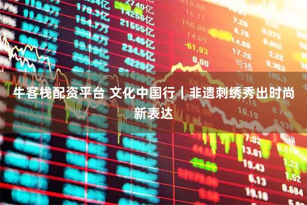 牛客栈配资平台 文化中国行｜非遗刺绣秀出时尚新表达