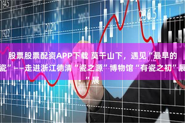 股票股票配资APP下载 莫干山下，遇见“最早的瓷”——走进浙江德清“瓷之源”博物馆“有瓷之初”展