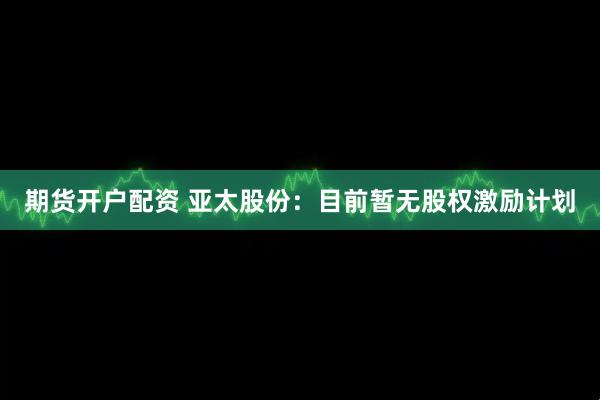 期货开户配资 亚太股份：目前暂无股权激励计划