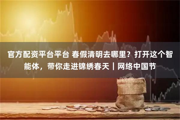 官方配资平台平台 春假清明去哪里？打开这个智能体，带你走进锦绣春天｜网络中国节