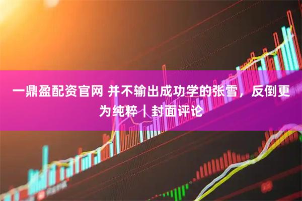 一鼎盈配资官网 并不输出成功学的张雪，反倒更为纯粹｜封面评论