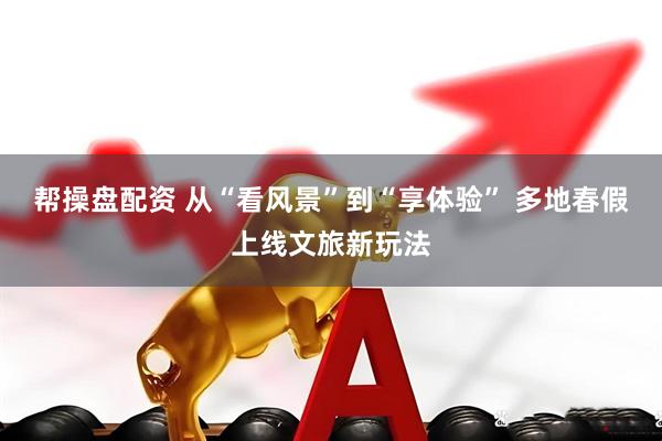 帮操盘配资 从“看风景”到“享体验” 多地春假上线文旅新玩法