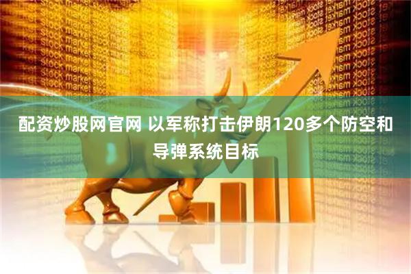 配资炒股网官网 以军称打击伊朗120多个防空和导弹系统目标