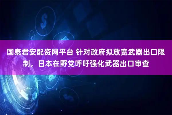 国泰君安配资网平台 针对政府拟放宽武器出口限制，日本在野党呼吁强化武器出口审查