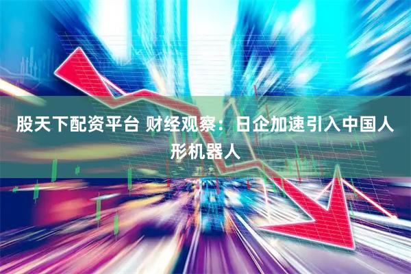 股天下配资平台 财经观察：日企加速引入中国人形机器人
