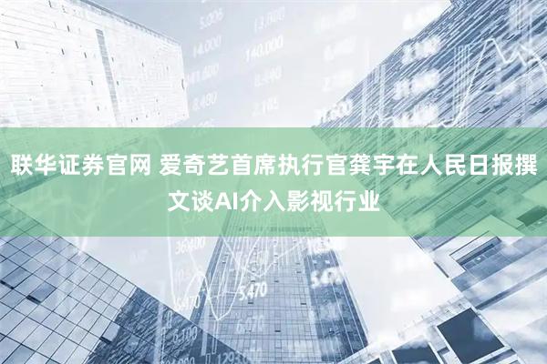 联华证券官网 爱奇艺首席执行官龚宇在人民日报撰文谈AI介入影视行业