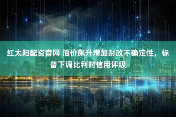 红太阳配资官网 油价飙升增加财政不确定性，标普下调比利时信用评级