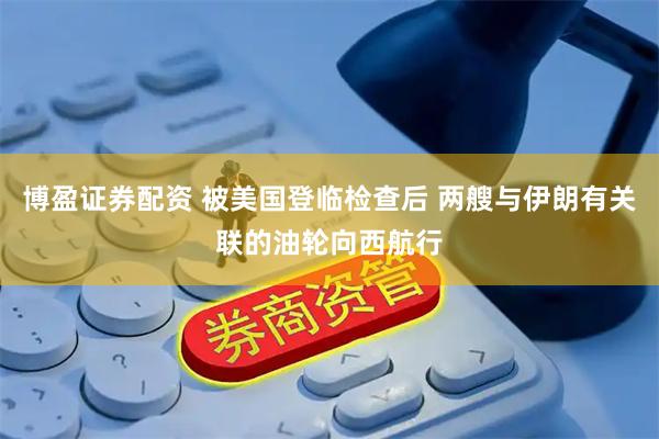 博盈证券配资 被美国登临检查后 两艘与伊朗有关联的油轮向西航行