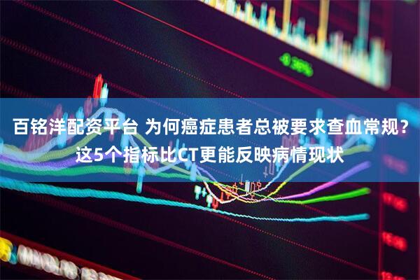 百铭洋配资平台 为何癌症患者总被要求查血常规？这5个指标比CT更能反映病情现状