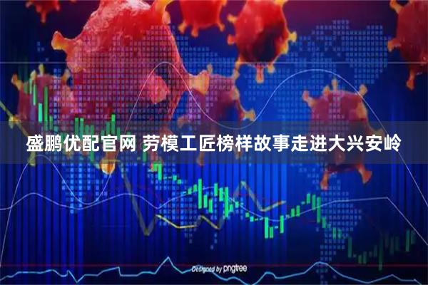盛鹏优配官网 劳模工匠榜样故事走进大兴安岭