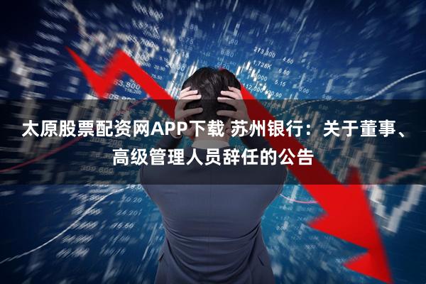 太原股票配资网APP下载 苏州银行：关于董事、高级管理人员辞任的公告