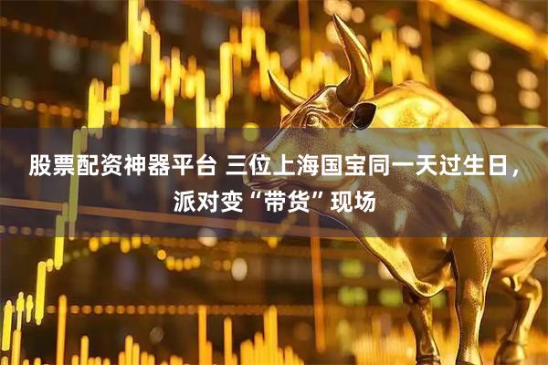 股票配资神器平台 三位上海国宝同一天过生日，派对变“带货”现场