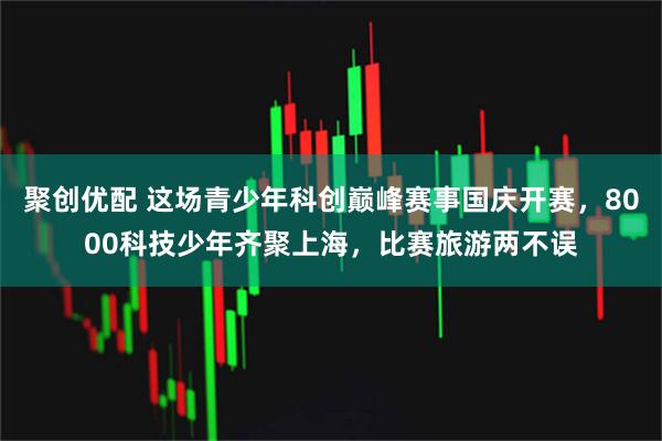 聚创优配 这场青少年科创巅峰赛事国庆开赛，8000科技少年齐聚上海，比赛旅游两不误